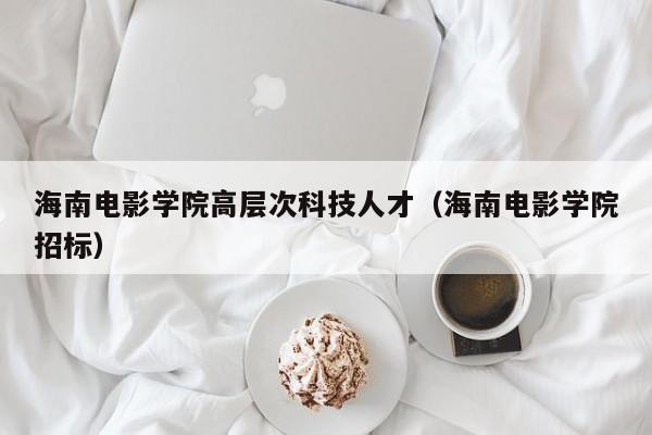 海南电影学院高层次科技人才（海南电影学院招标）-第1张图片-科学人才网 - 优质科学人才招聘平台