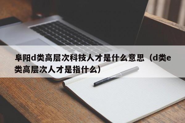 阜阳d类高层次科技人才是什么意思（d类e类高层次人才是指什么）-第1张图片-科学人才网 - 优质科学人才招聘平台