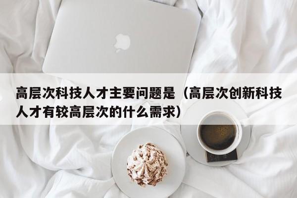 高层次科技人才主要问题是（高层次创新科技人才有较高层次的什么需求）-第1张图片-科学人才网 - 优质科学人才招聘平台