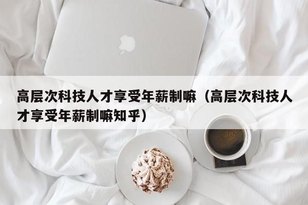 高层次科技人才享受年薪制嘛（高层次科技人才享受年薪制嘛知乎）-第1张图片-科学人才网 - 优质科学人才招聘平台