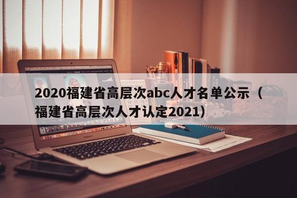 2020福建省高层次abc人才名单公示（福建省高层次人才认定2021）-第1张图片-科学人才网 - 优质科学人才招聘平台