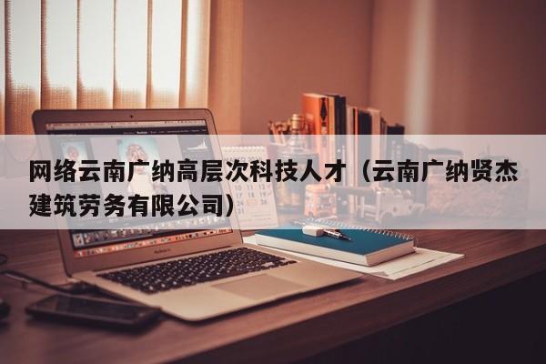 网络云南广纳高层次科技人才（云南广纳贤杰建筑劳务有限公司）-第1张图片-科学人才网 - 优质科学人才招聘平台