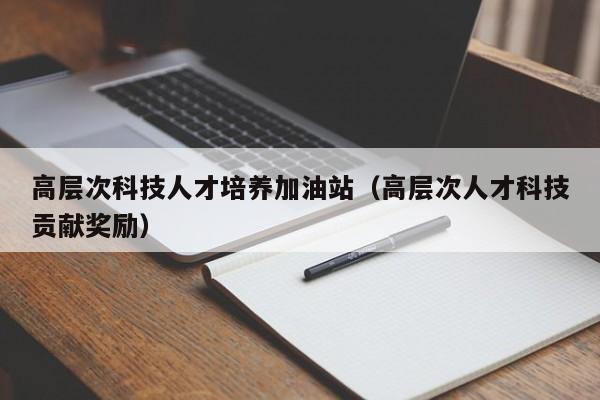 高层次科技人才培养加油站（高层次人才科技贡献奖励）-第1张图片-科学人才网 - 优质科学人才招聘平台