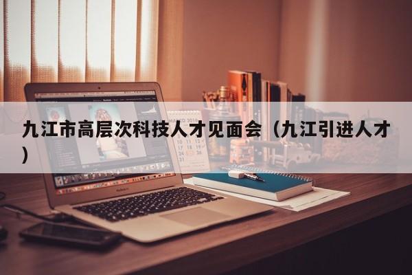 九江市高层次科技人才见面会（九江引进人才）-第1张图片-科学人才网 - 优质科学人才招聘平台