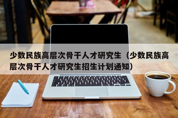少数民族高层次骨干人才研究生（少数民族高层次骨干人才研究生招生计划通知）-第1张图片-科学人才网 - 优质科学人才招聘平台