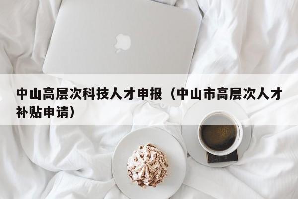 中山高层次科技人才申报（中山市高层次人才补贴申请）-第1张图片-科学人才网 - 优质科学人才招聘平台
