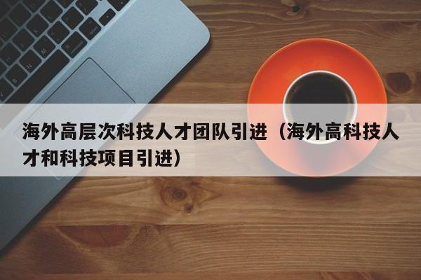 海外高层次科技人才团队引进（海外高科技人才和科技项目引进）-第1张图片-科学人才网 - 优质科学人才招聘平台