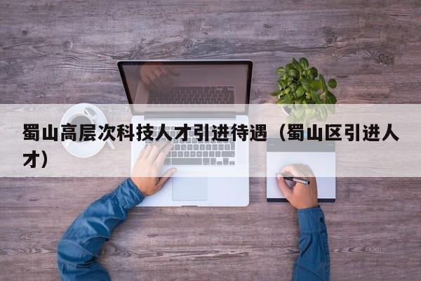 蜀山高层次科技人才引进待遇（蜀山区引进人才）-第1张图片-科学人才网 - 优质科学人才招聘平台