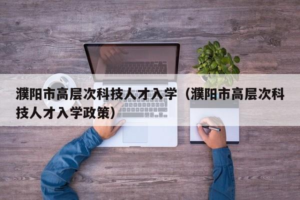 濮阳市高层次科技人才入学（濮阳市高层次科技人才入学政策）-第1张图片-科学人才网 - 优质科学人才招聘平台