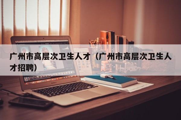 广州市高层次卫生人才（广州市高层次卫生人才招聘）-第1张图片-科学人才网 - 优质科学人才招聘平台