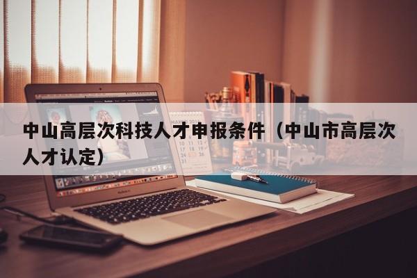 中山高层次科技人才申报条件（中山市高层次人才认定）-第1张图片-科学人才网 - 优质科学人才招聘平台