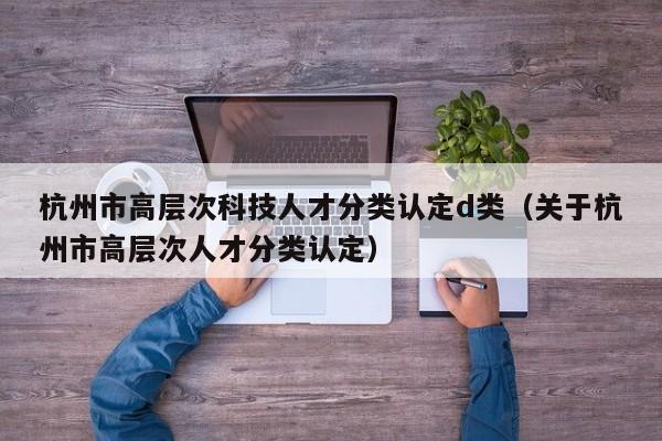 杭州市高层次科技人才分类认定d类（关于杭州市高层次人才分类认定）-第1张图片-科学人才网 - 优质科学人才招聘平台