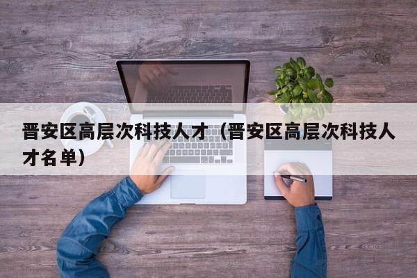 晋安区高层次科技人才（晋安区高层次科技人才名单）-第1张图片-科学人才网 - 优质科学人才招聘平台