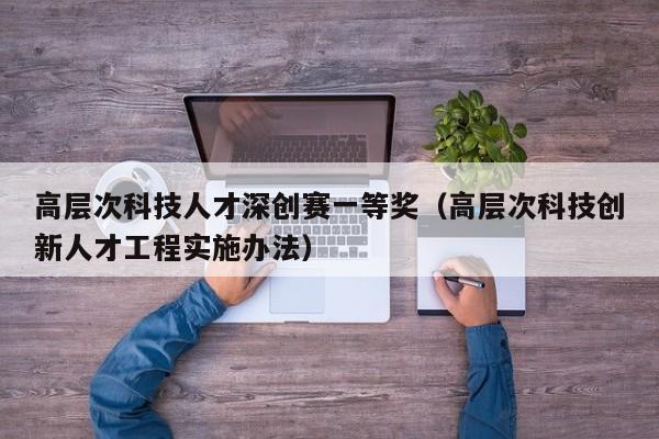 高层次科技人才深创赛一等奖（高层次科技创新人才工程实施办法）-第1张图片-科学人才网 - 优质科学人才招聘平台