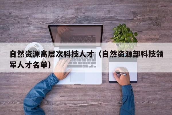 自然资源高层次科技人才（自然资源部科技领军人才名单）-第1张图片-科学人才网 - 优质科学人才招聘平台