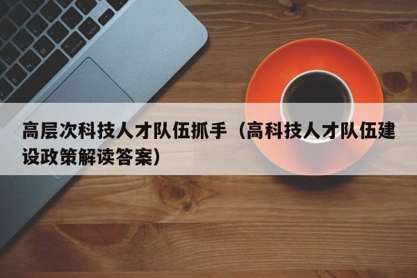 高层次科技人才队伍抓手（高科技人才队伍建设政策解读答案）-第1张图片-科学人才网 - 优质科学人才招聘平台