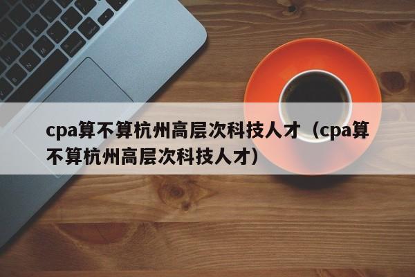 cpa算不算杭州高层次科技人才（cpa算不算杭州高层次科技人才）-第1张图片-科学人才网 - 优质科学人才招聘平台