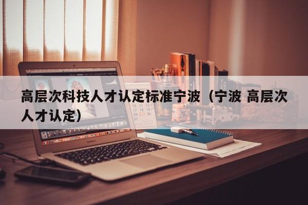 高层次科技人才认定标准宁波（宁波 高层次人才认定）-第1张图片-科学人才网 - 优质科学人才招聘平台