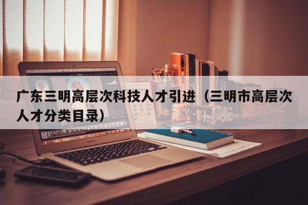 广东三明高层次科技人才引进（三明市高层次人才分类目录）-第1张图片-科学人才网 - 优质科学人才招聘平台