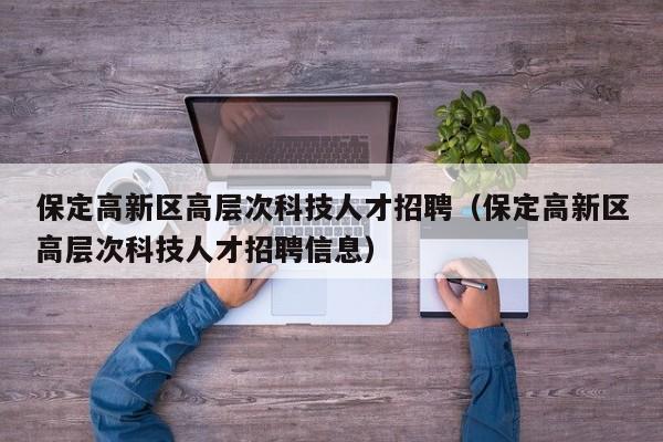 保定高新区高层次科技人才招聘（保定高新区高层次科技人才招聘信息）-第1张图片-科学人才网 - 优质科学人才招聘平台