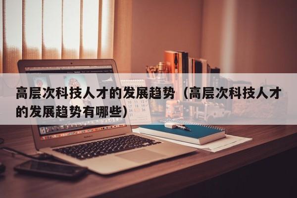 高层次科技人才的发展趋势（高层次科技人才的发展趋势有哪些）-第1张图片-科学人才网 - 优质科学人才招聘平台