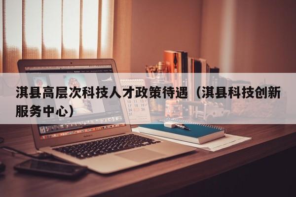 淇县高层次科技人才政策待遇（淇县科技创新服务中心）-第1张图片-科学人才网 - 优质科学人才招聘平台