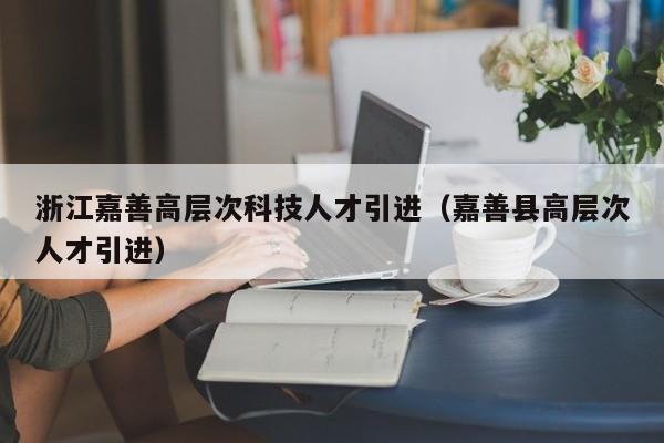 浙江嘉善高层次科技人才引进（嘉善县高层次人才引进）-第1张图片-科学人才网 - 优质科学人才招聘平台