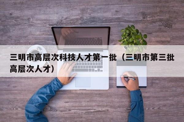 三明市高层次科技人才第一批（三明市第三批高层次人才）-第1张图片-科学人才网 - 优质科学人才招聘平台