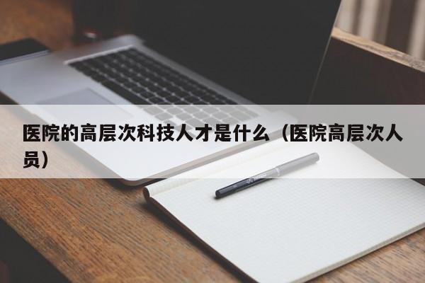 医院的高层次科技人才是什么（医院高层次人员）-第1张图片-科学人才网 - 优质科学人才招聘平台