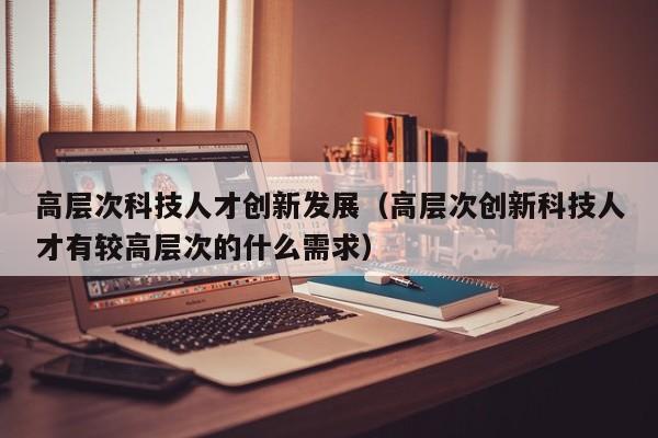 高层次科技人才创新发展（高层次创新科技人才有较高层次的什么需求）-第1张图片-科学人才网 - 优质科学人才招聘平台
