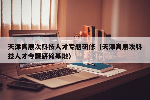 天津高层次科技人才专题研修（天津高层次科技人才专题研修基地）-第1张图片-科学人才网 - 优质科学人才招聘平台