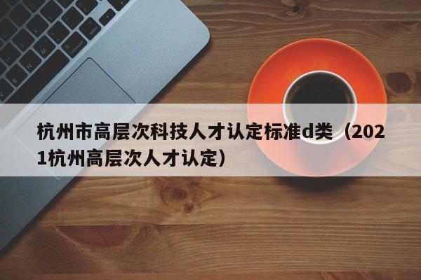 杭州市高层次科技人才认定标准d类（2021杭州高层次人才认定）-第1张图片-科学人才网 - 优质科学人才招聘平台