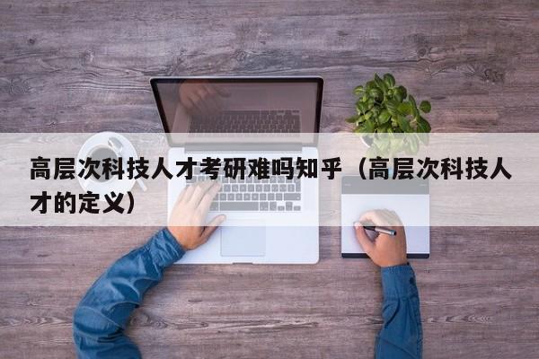 高层次科技人才考研难吗知乎（高层次科技人才的定义）-第1张图片-科学人才网 - 优质科学人才招聘平台