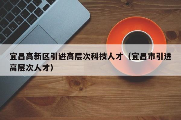 宜昌高新区引进高层次科技人才（宜昌市引进高层次人才）-第1张图片-科学人才网 - 优质科学人才招聘平台