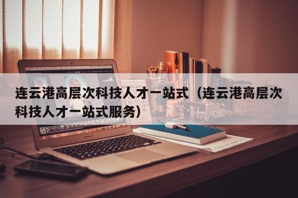连云港高层次科技人才一站式（连云港高层次科技人才一站式服务）-第1张图片-科学人才网 - 优质科学人才招聘平台