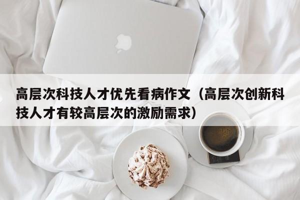 高层次科技人才优先看病作文（高层次创新科技人才有较高层次的激励需求）-第1张图片-科学人才网 - 优质科学人才招聘平台