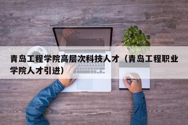 青岛工程学院高层次科技人才（青岛工程职业学院人才引进）-第1张图片-科学人才网 - 优质科学人才招聘平台
