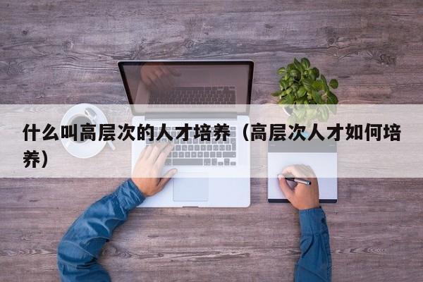 什么叫高层次的人才培养（高层次人才如何培养）-第1张图片-科学人才网 - 优质科学人才招聘平台