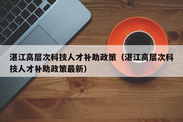 湛江高层次科技人才补助政策（湛江高层次科技人才补助政策最新）-第1张图片-科学人才网 - 优质科学人才招聘平台