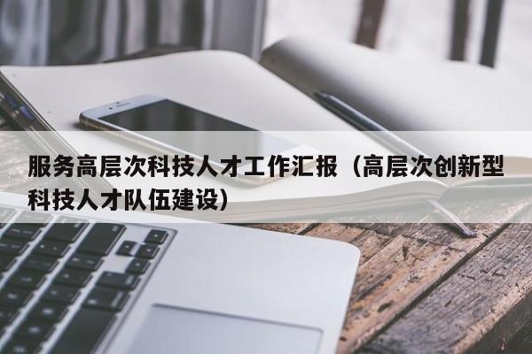 服务高层次科技人才工作汇报（高层次创新型科技人才队伍建设）-第1张图片-科学人才网 - 优质科学人才招聘平台