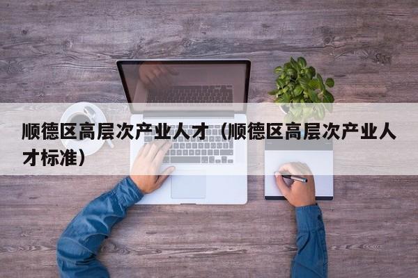顺德区高层次产业人才（顺德区高层次产业人才标准）-第1张图片-科学人才网 - 优质科学人才招聘平台