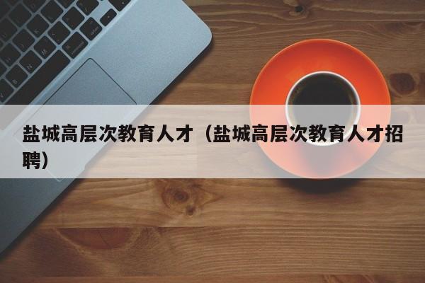 盐城高层次教育人才（盐城高层次教育人才招聘）-第1张图片-科学人才网 - 优质科学人才招聘平台