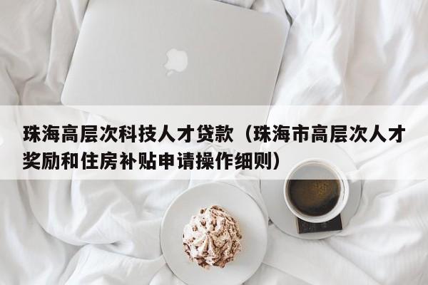 珠海高层次科技人才贷款（珠海市高层次人才奖励和住房补贴申请操作细则）-第1张图片-科学人才网 - 优质科学人才招聘平台
