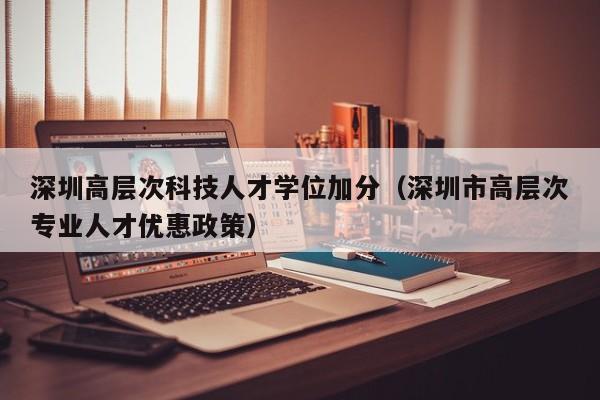 深圳高层次科技人才学位加分（深圳市高层次专业人才优惠政策）-第1张图片-科学人才网 - 优质科学人才招聘平台