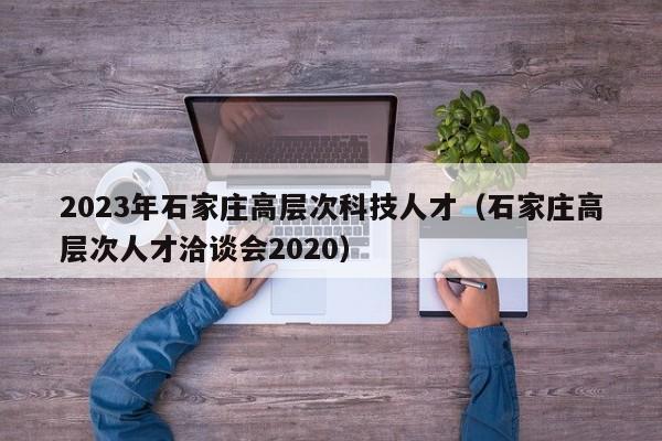 2023年石家庄高层次科技人才（石家庄高层次人才洽谈会2020）-第1张图片-科学人才网 - 优质科学人才招聘平台