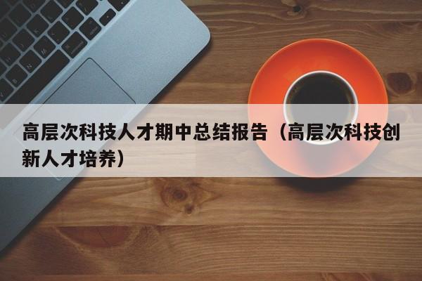 高层次科技人才期中总结报告（高层次科技创新人才培养）-第1张图片-科学人才网 - 优质科学人才招聘平台