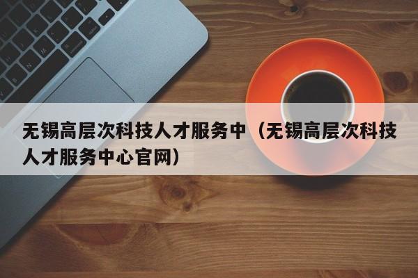 无锡高层次科技人才服务中（无锡高层次科技人才服务中心官网）-第1张图片-科学人才网 - 优质科学人才招聘平台