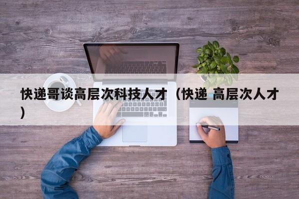 快递哥谈高层次科技人才（快递 高层次人才）-第1张图片-科学人才网 - 优质科学人才招聘平台
