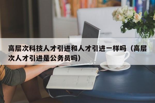 高层次科技人才引进和人才引进一样吗（高层次人才引进是公务员吗）-第1张图片-科学人才网 - 优质科学人才招聘平台