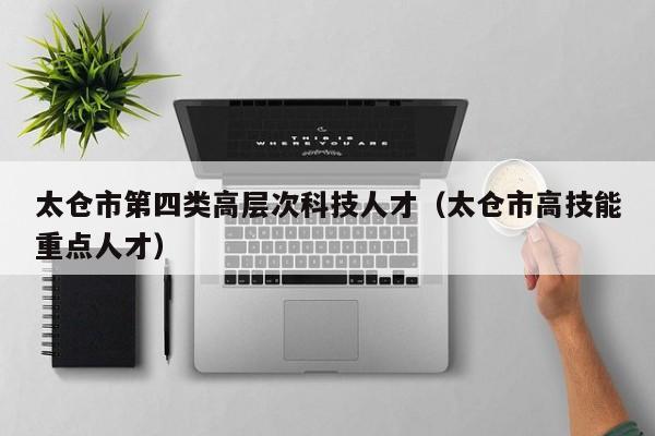 太仓市第四类高层次科技人才（太仓市高技能重点人才）-第1张图片-科学人才网 - 优质科学人才招聘平台